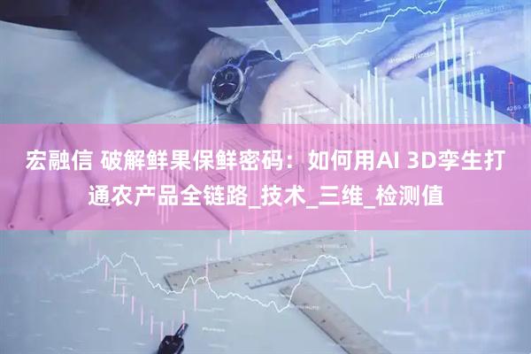 宏融信 破解鲜果保鲜密码：如何用AI 3D孪生打通农产品全链路_技术_三维_检测值