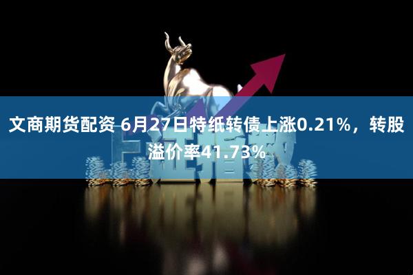 文商期货配资 6月27日特纸转债上涨0.21%，转股溢价率41.73%