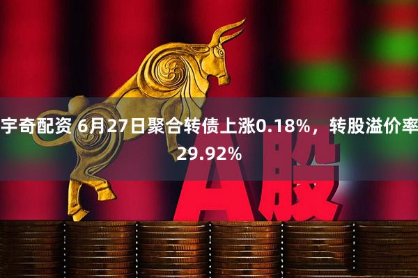宇奇配资 6月27日聚合转债上涨0.18%，转股溢价率29.92%