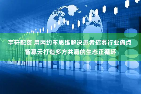 宇轩配资 用网约车思维解决患者招募行业痛点 智募云打造多方共赢的生态正循环