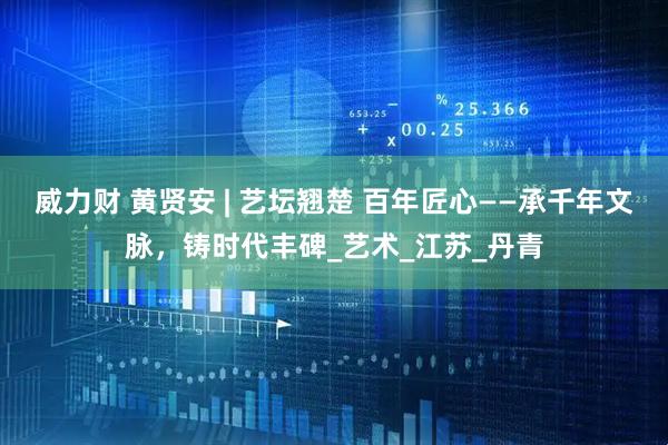 威力财 黄贤安 | 艺坛翘楚 百年匠心——承千年文脉，铸时代丰碑_艺术_江苏_丹青