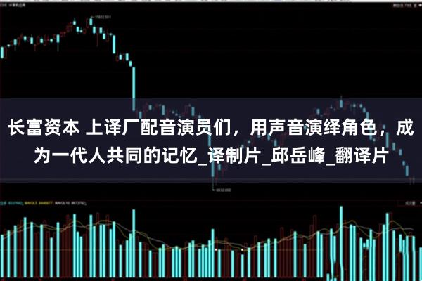 长富资本 上译厂配音演员们，用声音演绎角色，成为一代人共同的记忆_译制片_邱岳峰_翻译片