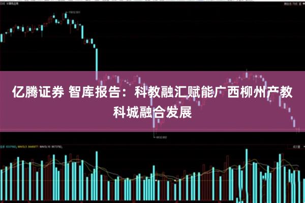 亿腾证券 智库报告：科教融汇赋能广西柳州产教科城融合发展