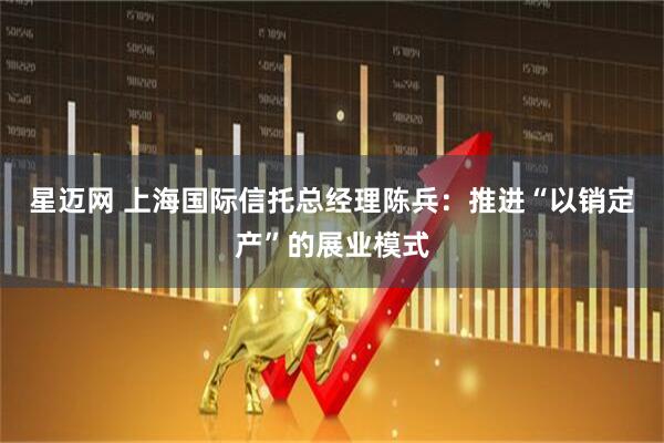 星迈网 上海国际信托总经理陈兵：推进“以销定产”的展业模式