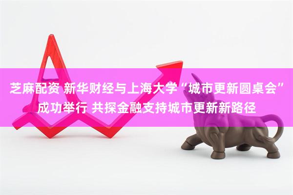 芝麻配资 新华财经与上海大学“城市更新圆桌会”成功举行 共探金融支持城市更新新路径