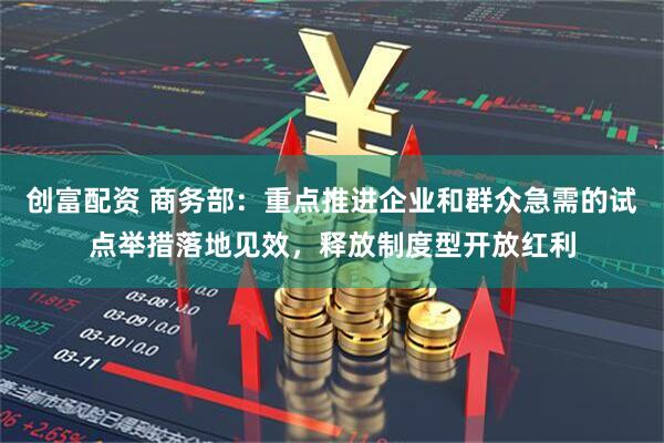创富配资 商务部：重点推进企业和群众急需的试点举措落地见效，释放制度型开放红利