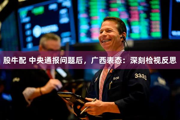 股牛配 中央通报问题后，广西表态：深刻检视反思