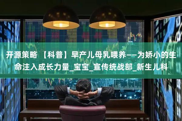 开源策略 【科普】早产儿母乳喂养——为娇小的生命注入成长力量_宝宝_宣传统战部_新生儿科