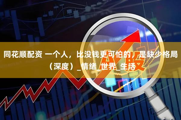 同花顺配资 一个人，比没钱更可怕的，是缺少格局（深度）_情绪_世界_生活