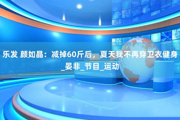 乐发 颜如晶：减掉60斤后，夏天我不再穿卫衣健身_晏非_节目_运动