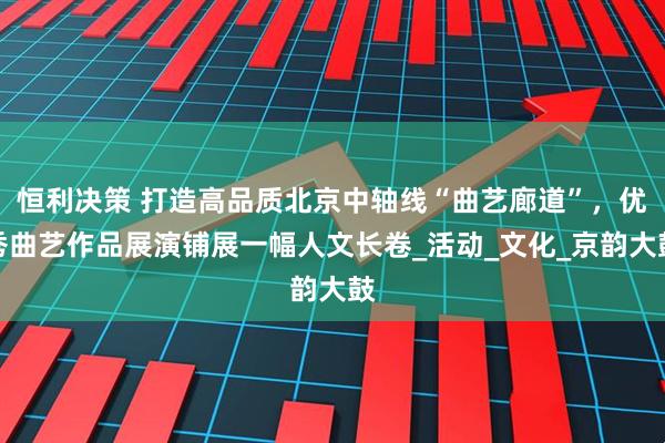 恒利决策 打造高品质北京中轴线“曲艺廊道”，优秀曲艺作品展演铺展一幅人文长卷_活动_文化_京韵大鼓