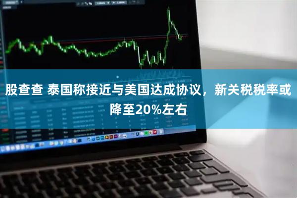 股查查 泰国称接近与美国达成协议，新关税税率或降至20%左右