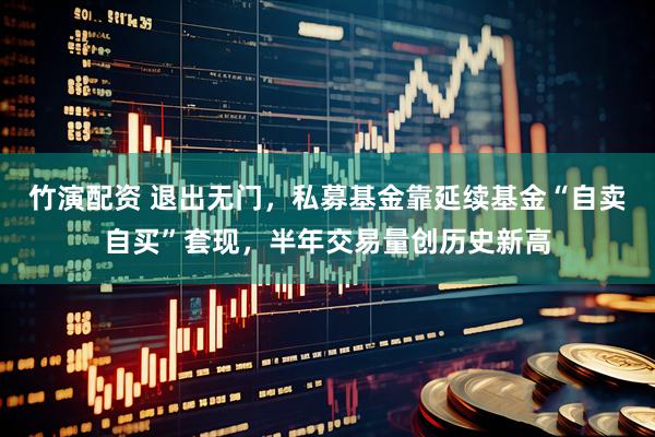 竹演配资 退出无门，私募基金靠延续基金“自卖自买”套现，半年交易量创历史新高