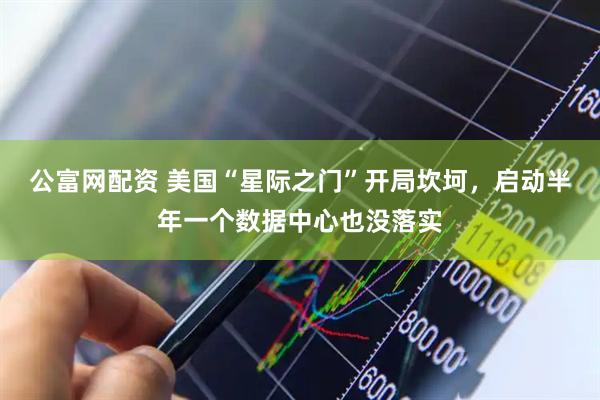 公富网配资 美国“星际之门”开局坎坷，启动半年一个数据中心也没落实