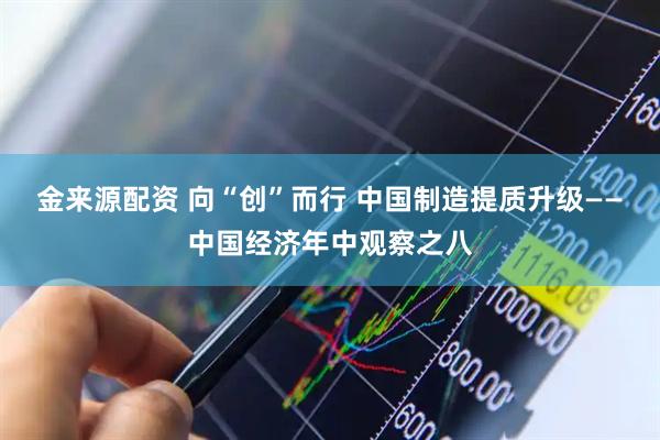 金来源配资 向“创”而行 中国制造提质升级——中国经济年中观察之八