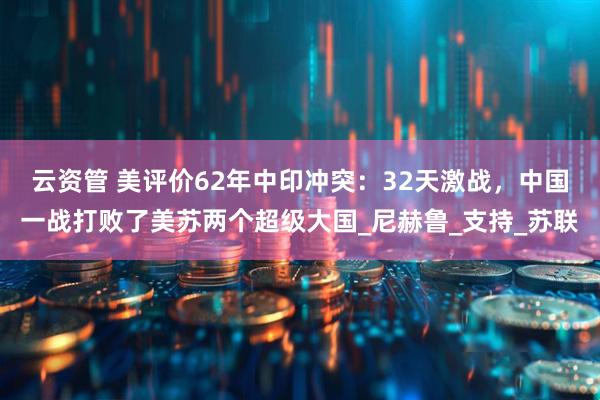 云资管 美评价62年中印冲突：32天激战，中国一战打败了美苏两个超级大国_尼赫鲁_支持_苏联