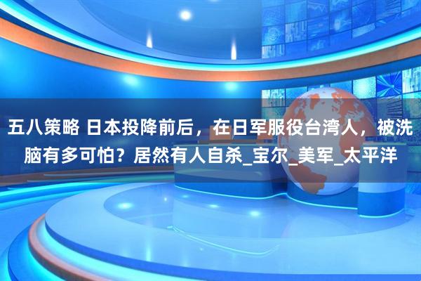 五八策略 日本投降前后，在日军服役台湾人，被洗脑有多可怕？居然有人自杀_宝尔_美军_太平洋