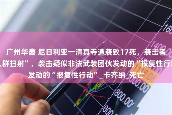 广州华鑫 尼日利亚一清真寺遭袭致17死，袭击者在逃跑时仍“朝人群扫射”，袭击疑似非法武装团伙发动的“报复性行动”_卡齐纳_死亡