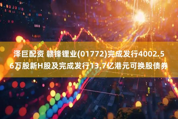 泽巨配资 赣锋锂业(01772)完成发行4002.56万股新H股及完成发行13.7亿港元可换股债券
