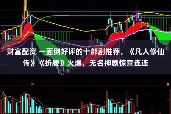 财富配资 一面倒好评的十部剧推荐，《凡人修仙传》《折腰》火爆，无名神剧惊喜连连