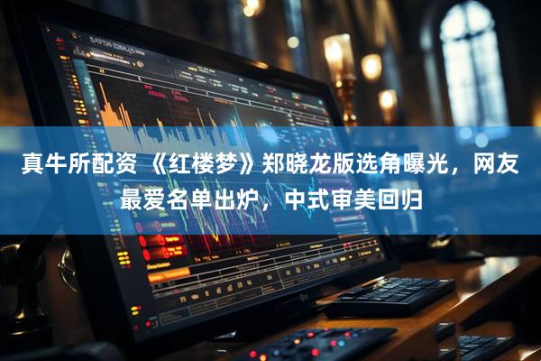 真牛所配资 《红楼梦》郑晓龙版选角曝光，网友最爱名单出炉，中式审美回归