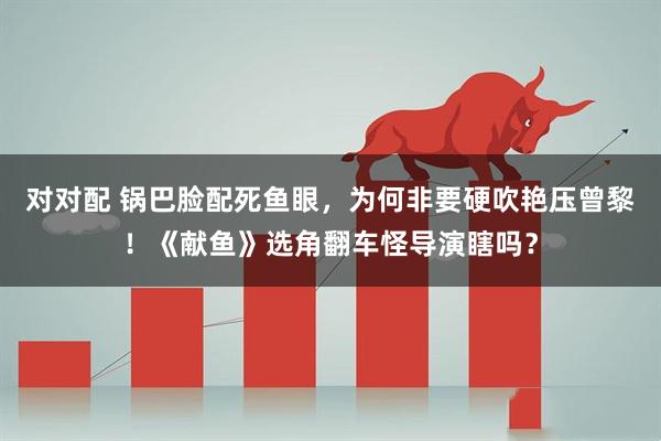 对对配 锅巴脸配死鱼眼，为何非要硬吹艳压曾黎！《献鱼》选角翻车怪导演瞎吗？