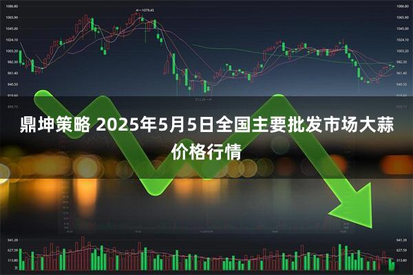 鼎坤策略 2025年5月5日全国主要批发市场大蒜价格行情