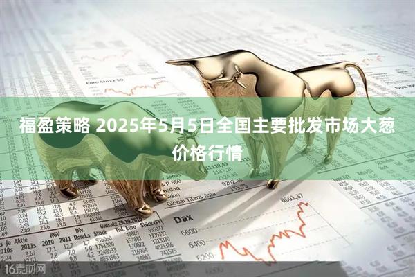 福盈策略 2025年5月5日全国主要批发市场大葱价格行情